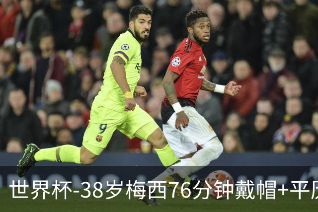 世界杯-38岁梅西76分钟戴帽+平历史纪录 阿根廷3-0阿尔及利亚