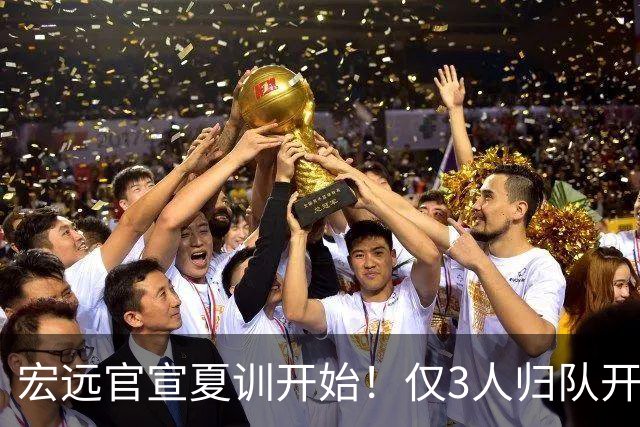宏远官宣夏训开始！仅3人归队开练，杜锋仍缺席，胡明轩将回归