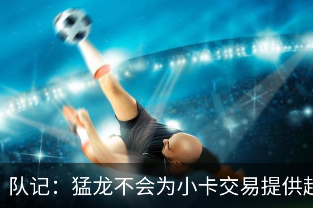 队记：猛龙不会为小卡交易提供超1个首轮 快船&小卡意愿尚不明朗