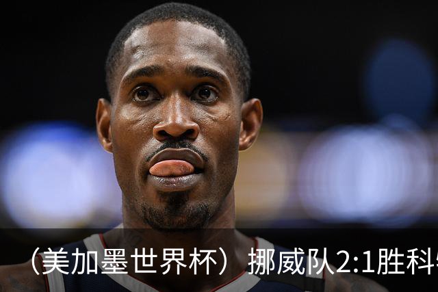 （美加墨世界杯）挪威队2:1胜科特迪瓦队 时隔28年重返16强